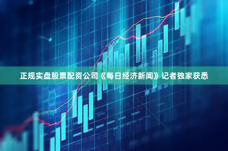 正规实盘股票配资公司《每日经济新闻》记者独家获悉
