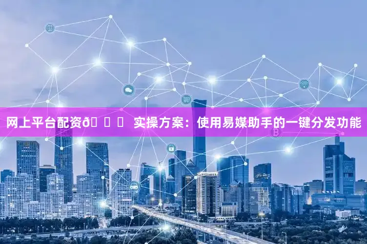 网上平台配资👉 实操方案：使用易媒助手的一键分发功能