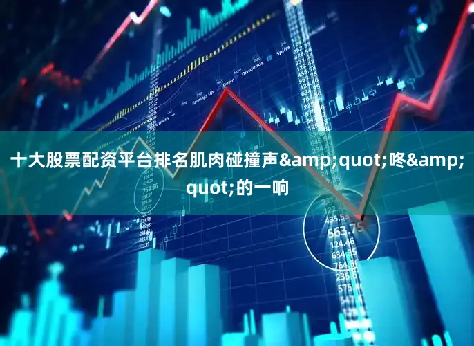 十大股票配资平台排名肌肉碰撞声&quot;咚&quot;的一响