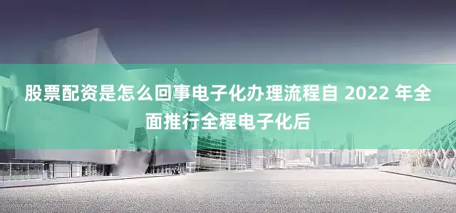 股票配资是怎么回事电子化办理流程自 2022 年全面推行全程电子化后