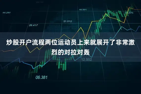 炒股开户流程两位运动员上来就展开了非常激烈的对拉对轰