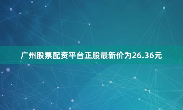 广州股票配资平台正股最新价为26.36元