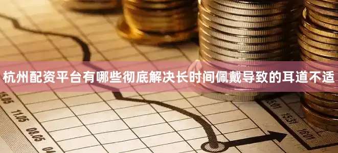 杭州配资平台有哪些彻底解决长时间佩戴导致的耳道不适