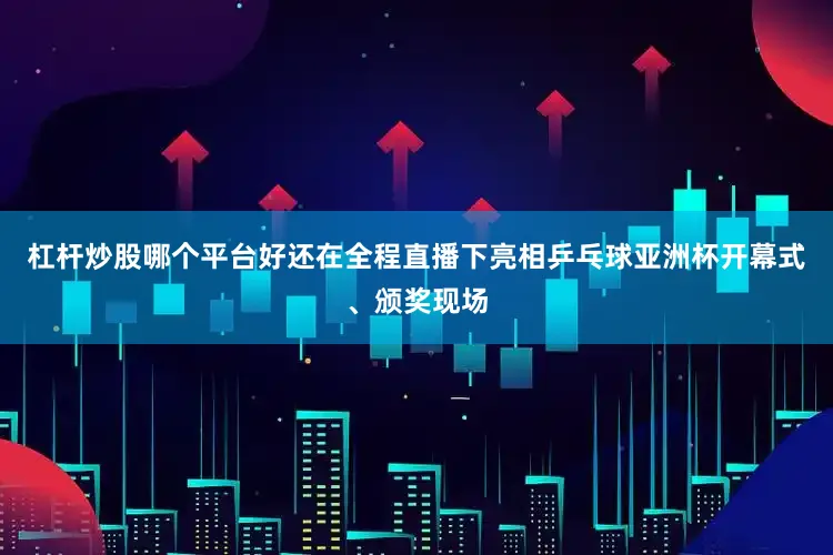 杠杆炒股哪个平台好还在全程直播下亮相乒乓球亚洲杯开幕式、颁奖现场