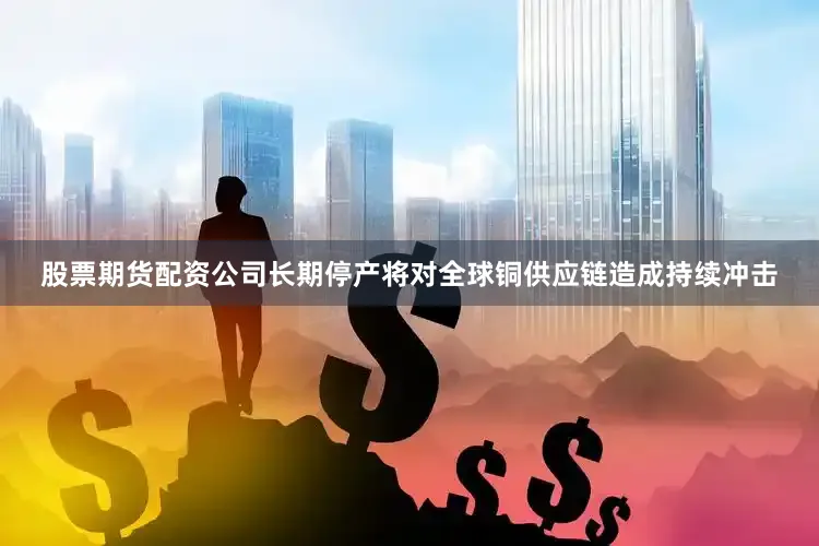 股票期货配资公司长期停产将对全球铜供应链造成持续冲击